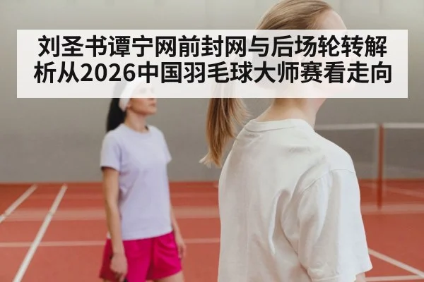 刘圣书谭宁网前封网与后场轮转解析从2026中国羽毛球大师赛看走向
