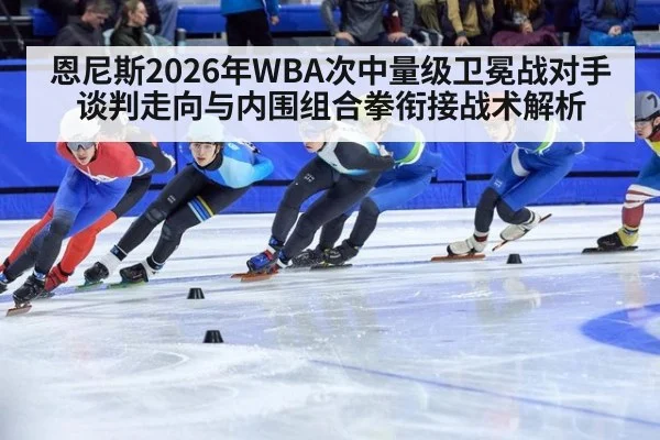 恩尼斯2026年WBA次中量级卫冕战对手谈判走向与内围组合拳衔接战术解析