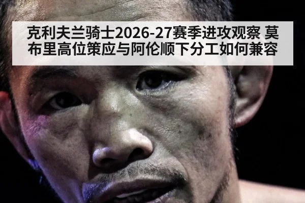 克利夫兰骑士2026-27赛季进攻观察 莫布里高位策应与阿伦顺下分工如何兼容